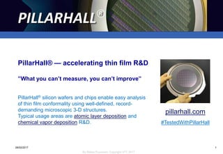 1
By Riikka Puurunen, Copyright VTT 2017
PillarHall®
09/05/2017 1
PillarHall® silicon wafers and chips enable easy analysis
of thin film conformality using well-defined, record-
demanding microscopic 3-D structures.
Typical usage areas are atomic layer deposition and
chemical vapor deposition R&D.
pillarhall.com
#TestedWithPillarHall
PillarHall® — accelerating thin film R&D
”What you can’t measure, you can’t improve”
 