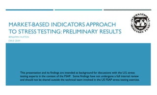 MARKET-BASED INDICATORS APPROACH
TO STRESS TESTING: PRELIMINARY RESULTS
BENJAMIN HUSTON
DALE GRAY
This presentation and its findings are intended as background for discussions with the U.S. stress
testing experts in the context of the FSAP. Some findings have not undergone a full internal review
and should not be shared outside the technical team involved in the US FSAP stress testing exercise.
 