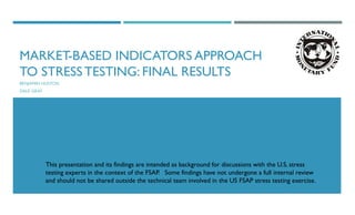 MARKET-BASED INDICATORS APPROACH
TO STRESS TESTING: FINAL RESULTS
BENJAMIN HUSTON
DALE GRAY
This presentation and its findings are intended as background for discussions with the U.S. stress
testing experts in the context of the FSAP. Some findings have not undergone a full internal review
and should not be shared outside the technical team involved in the US FSAP stress testing exercise.
 