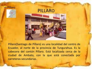 PILLARO
Píllaro
Píllaro(Santiago de Píllaro) es una localidad del centro de
Ecuador, al norte de la provincia de Tungurahua. Es la
cabecera del cantón Píllaro. Está localizada cerca de la
ciudad de Ambato, con la que está conectada por
carreteras secundarias.
 