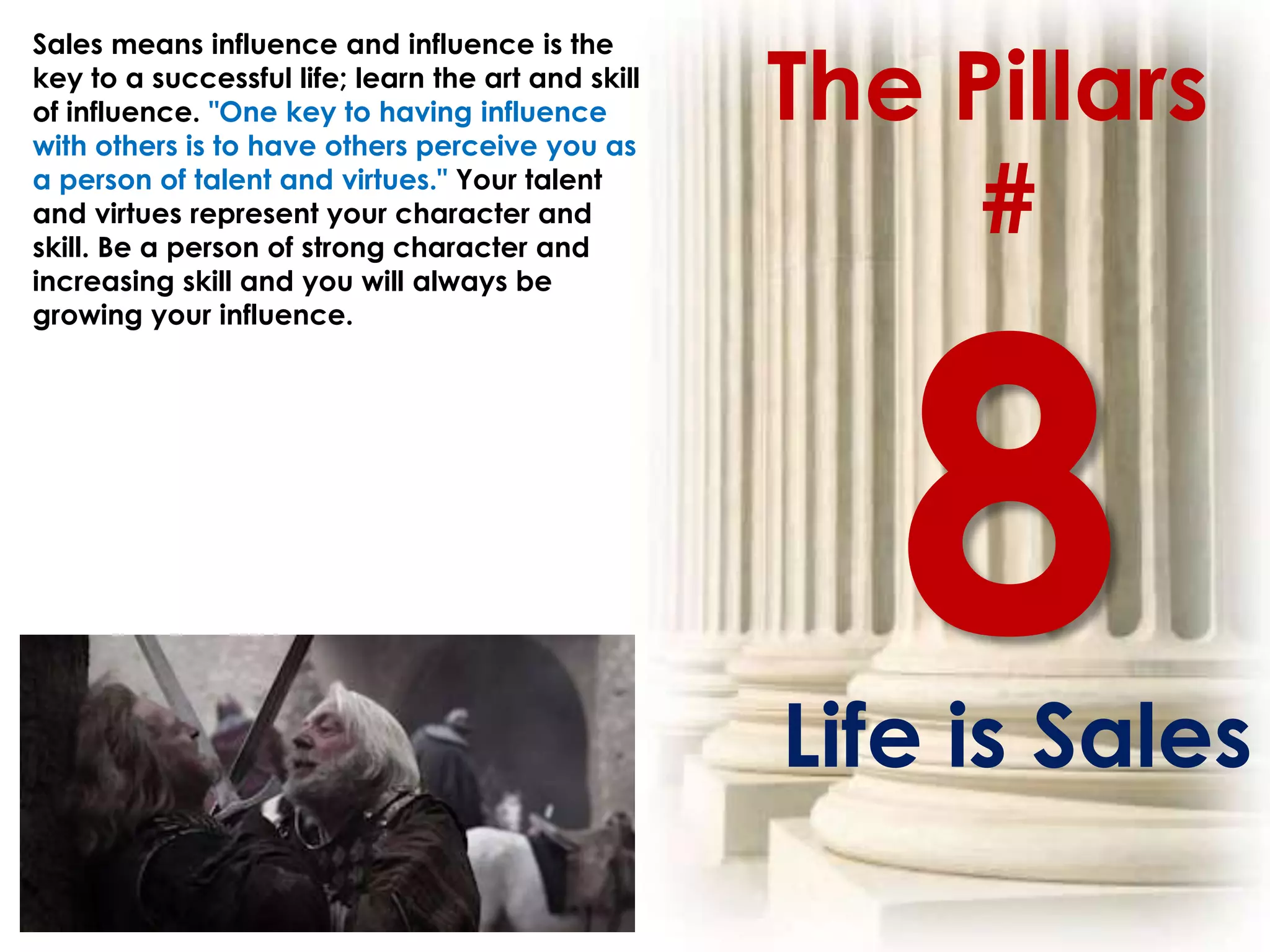 The Pillars
Sales means influence and influence is the
key to a successful life; learn the art and skill
of influence. "One key to having influence
with others is to have others perceive you as
a person of talent and virtues." Your talent
and virtues represent your character and
skill. Be a person of strong character and
                                                         #
increasing skill and you will always be
growing your influence.




                                                    Life is Sales
 