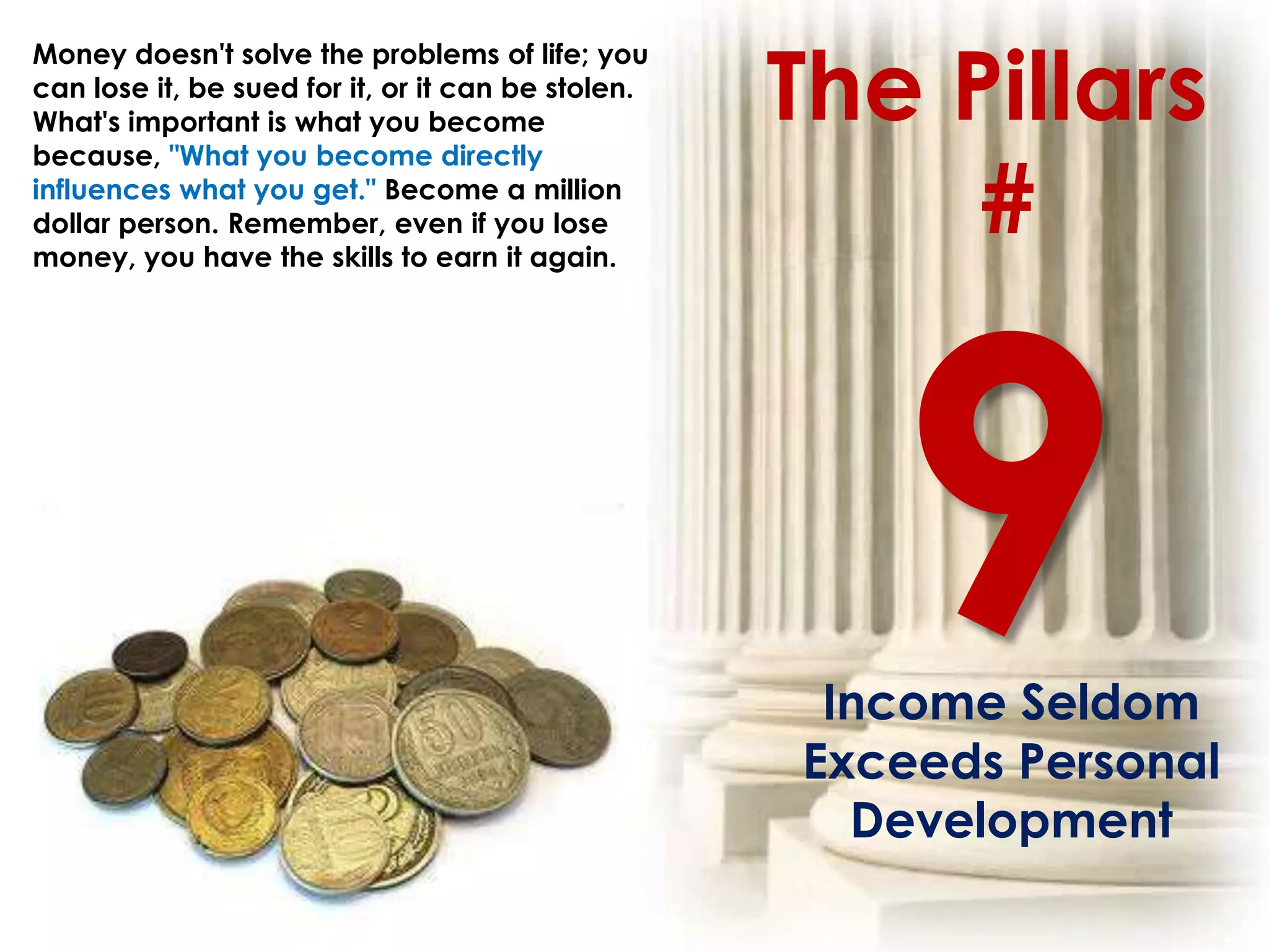 The Pillars
Money doesn't solve the problems of life; you
can lose it, be sued for it, or it can be stolen.
What's important is what you become
because, "What you become directly
influences what you get." Become a million
dollar person. Remember, even if you lose
money, you have the skills to earn it again.
                                                         #




                                                     Income Seldom
                                                    Exceeds Personal
                                                      Development
 