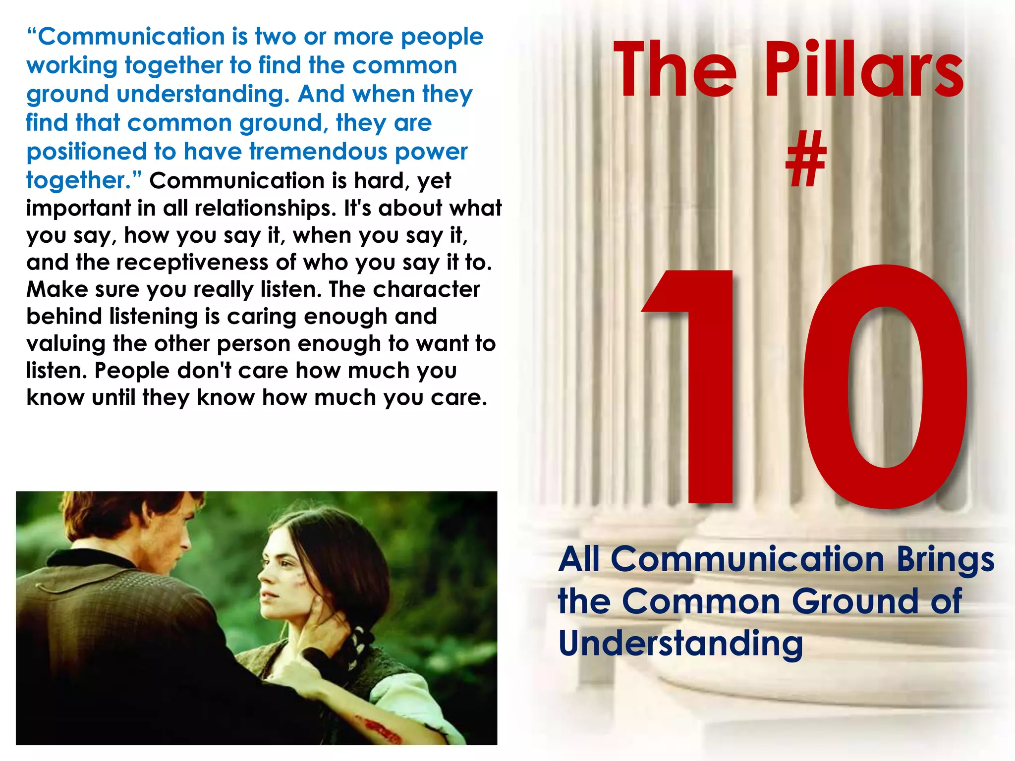 The Pillars
“Communication is two or more people
working together to find the common
ground understanding. And when they
find that common ground, they are
positioned to have tremendous power
together.” Communication is hard, yet
important in all relationships. It's about what
                                                          #
you say, how you say it, when you say it,
and the receptiveness of who you say it to.
Make sure you really listen. The character
behind listening is caring enough and
valuing the other person enough to want to
listen. People don't care how much you
know until they know how much you care.




                                                  All Communication Brings
                                                  the Common Ground of
                                                  Understanding
 