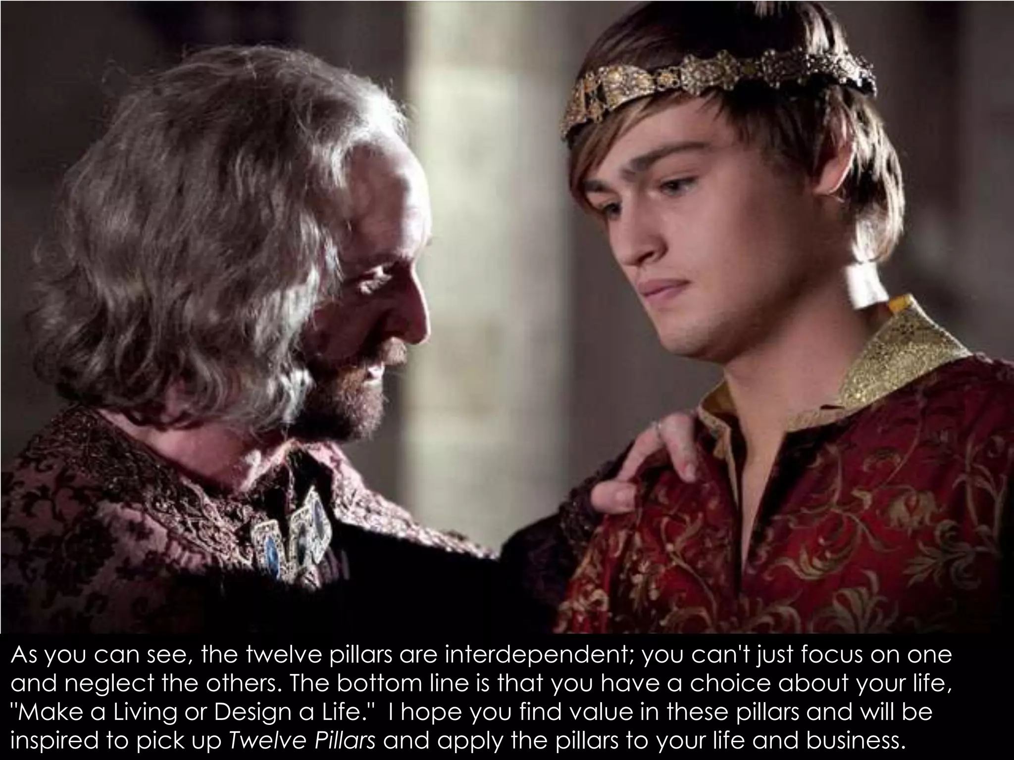 As you can see, the twelve pillars are interdependent; you can't just focus on one
and neglect the others. The bottom line is that you have a choice about your life,
"Make a Living or Design a Life." I hope you find value in these pillars and will be
inspired to pick up Twelve Pillars and apply the pillars to your life and business.
 