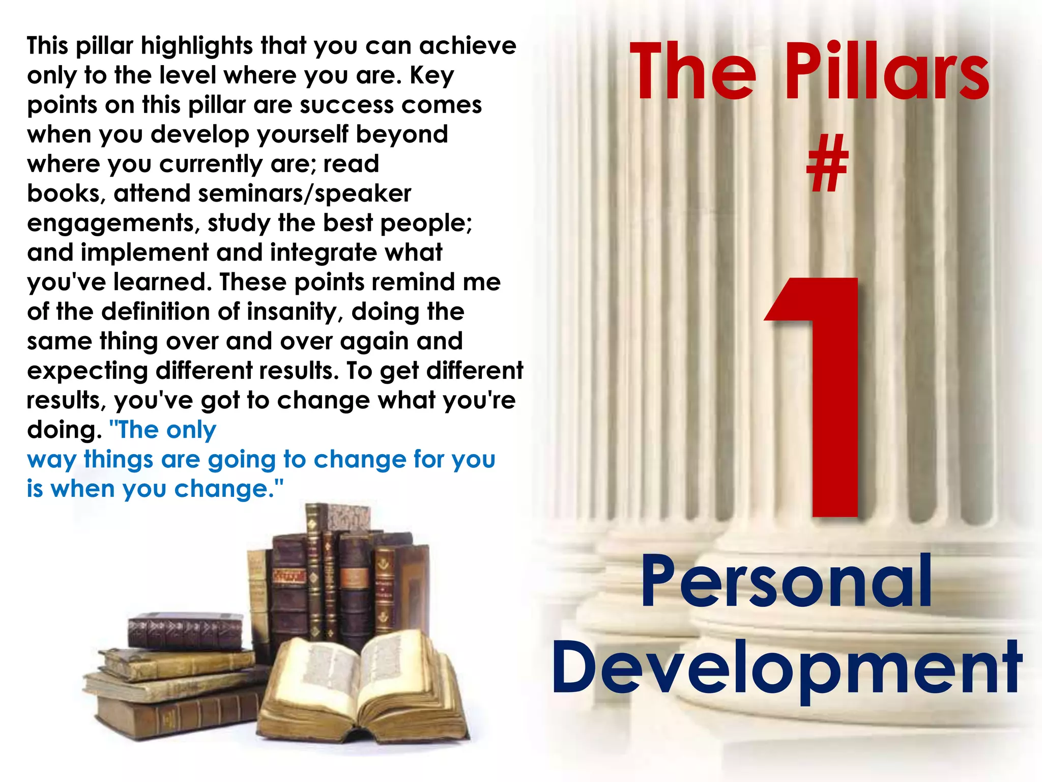 The Pillars
This pillar highlights that you can achieve
only to the level where you are. Key
points on this pillar are success comes


                                                      #
when you develop yourself beyond
where you currently are; read
books, attend seminars/speaker
engagements, study the best people;
and implement and integrate what
you've learned. These points remind me
of the definition of insanity, doing the
same thing over and over again and
expecting different results. To get different
results, you've got to change what you're
doing. "The only
way things are going to change for you
is when you change."



                                                  Personal
                                                Development
 