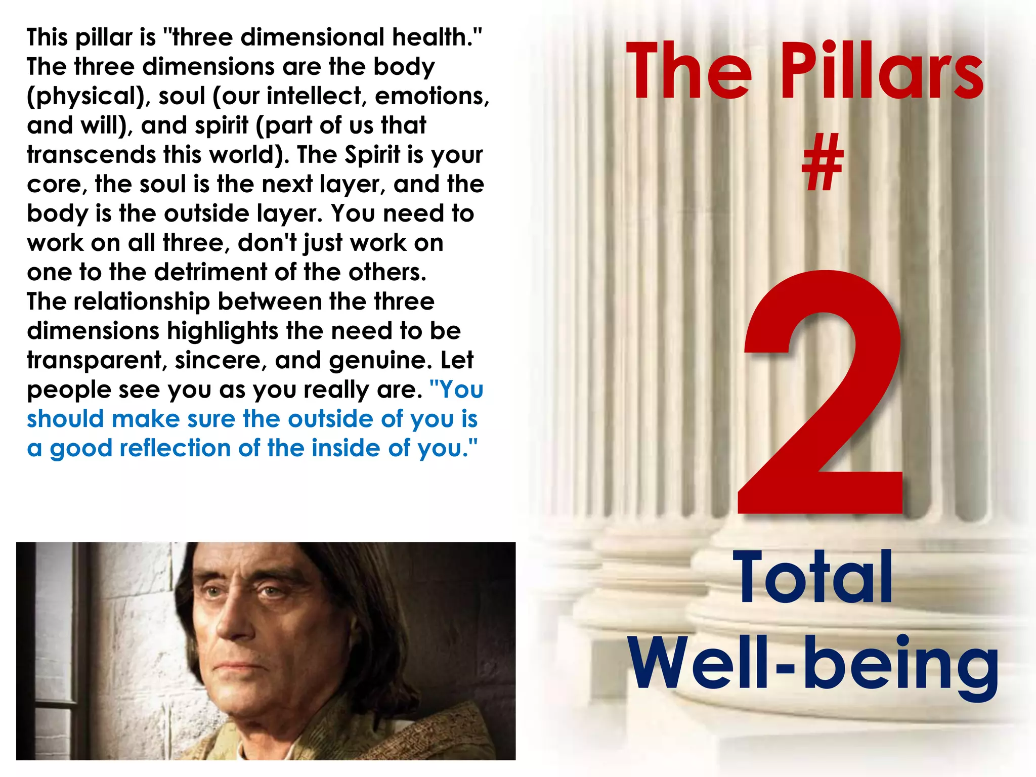 The Pillars
This pillar is "three dimensional health."
The three dimensions are the body
(physical), soul (our intellect, emotions,
and will), and spirit (part of us that
transcends this world). The Spirit is your
core, the soul is the next layer, and the
body is the outside layer. You need to
                                                  #
work on all three, don't just work on
one to the detriment of the others.
The relationship between the three
dimensions highlights the need to be
transparent, sincere, and genuine. Let
people see you as you really are. "You
should make sure the outside of you is
a good reflection of the inside of you."




                                               Total
                                             Well-being
 