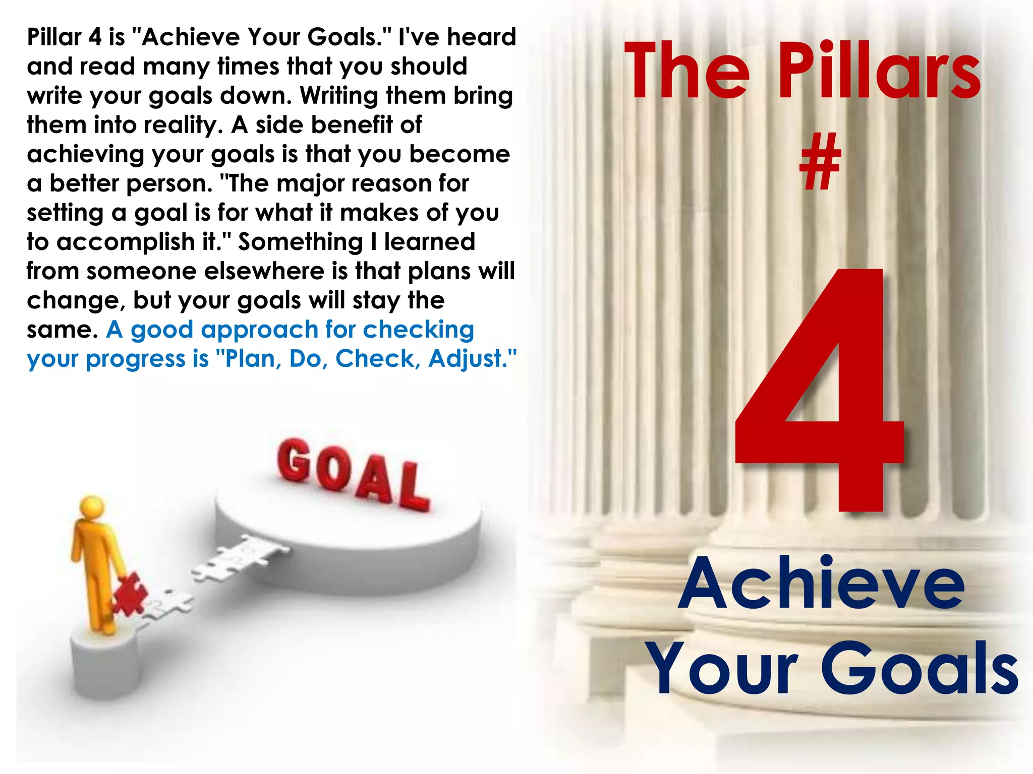The Pillars
Pillar 4 is "Achieve Your Goals." I've heard
and read many times that you should
write your goals down. Writing them bring
them into reality. A side benefit of
achieving your goals is that you become
a better person. "The major reason for
setting a goal is for what it makes of you
                                                    #
to accomplish it." Something I learned
from someone elsewhere is that plans will
change, but your goals will stay the
same. A good approach for checking
your progress is "Plan, Do, Check, Adjust."




                                                Achieve
                                               Your Goals
 