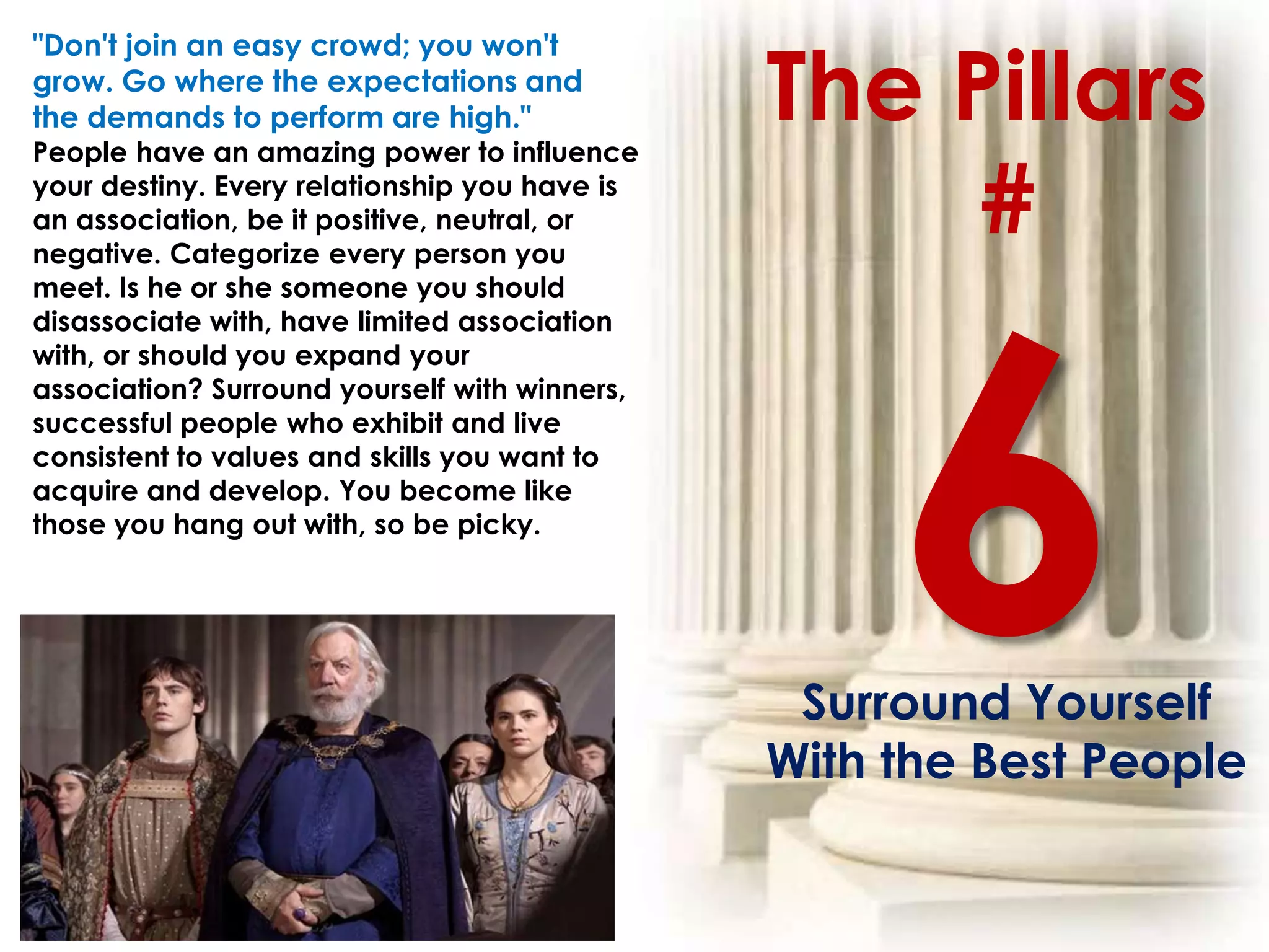 The Pillars
"Don't join an easy crowd; you won't
grow. Go where the expectations and
the demands to perform are high."
People have an amazing power to influence
your destiny. Every relationship you have is
an association, be it positive, neutral, or
negative. Categorize every person you
                                                    #
meet. Is he or she someone you should
disassociate with, have limited association
with, or should you expand your
association? Surround yourself with winners,
successful people who exhibit and live
consistent to values and skills you want to
acquire and develop. You become like
those you hang out with, so be picky.




                                                Surround Yourself
                                               With the Best People
 