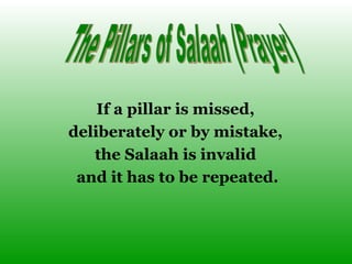 If a pillar is missed,  deliberately or by mistake,  the Salaah is invalid  and it has to be repeated. The Pillars of Salaah (Prayer) 