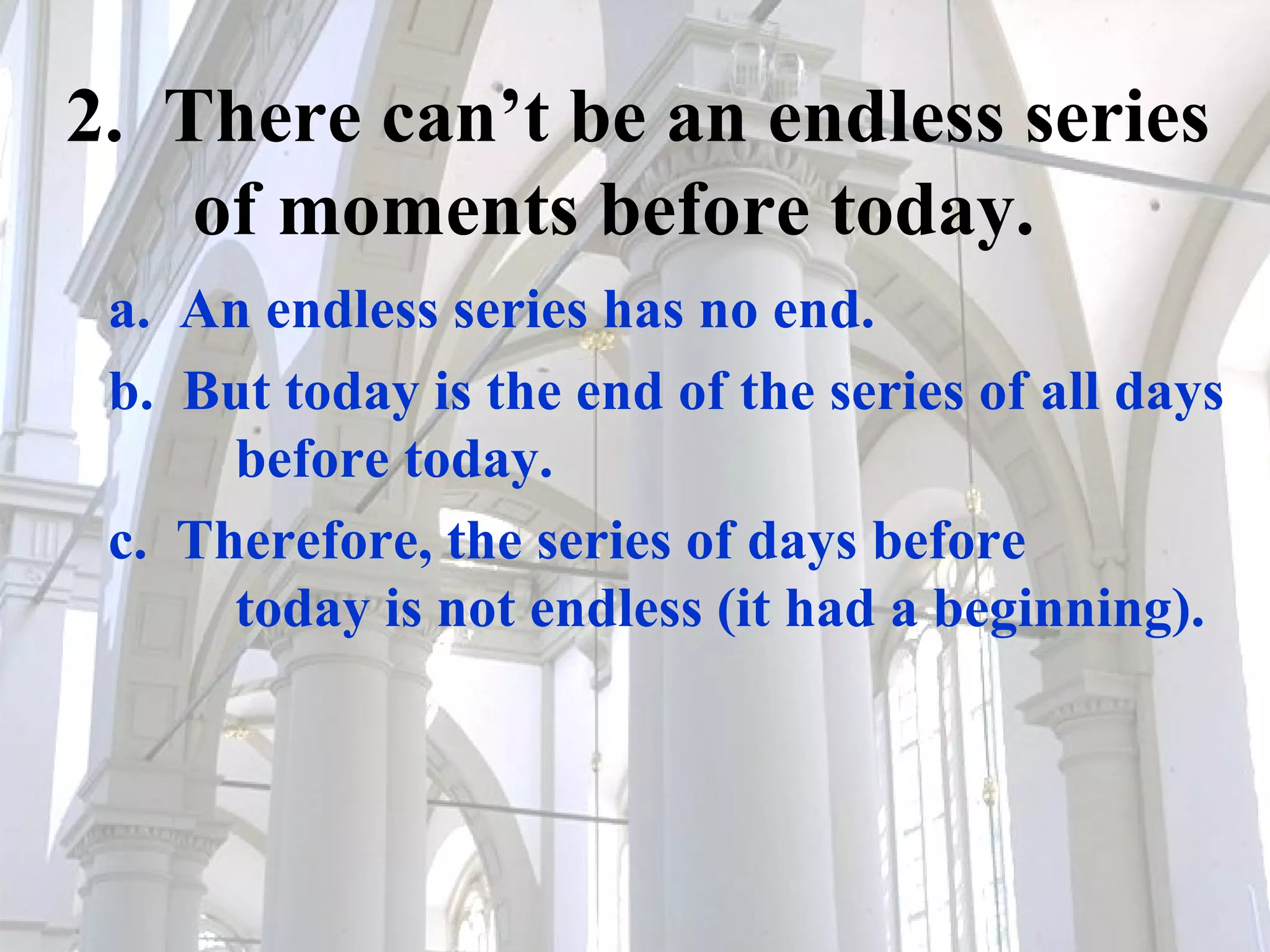 2.  There can’t be an endless series  of moments before today. a.  An endless series has no end. b.  But today is the end of the series of all days  before today. c.  Therefore, the series of days before  today is not endless (it had a beginning). 