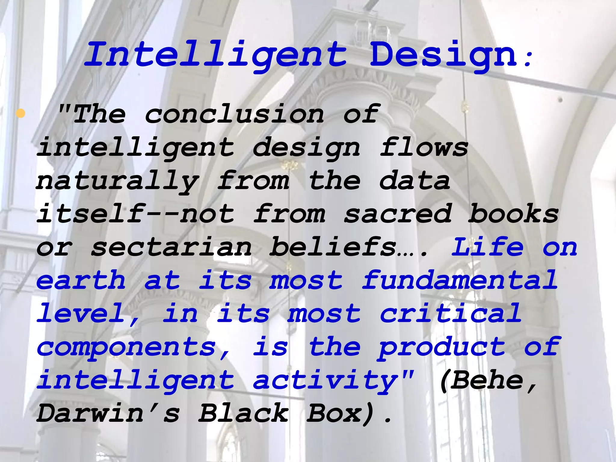 Intelligent  Design : "The conclusion of intelligent design flows naturally from the data itself--not from sacred books or sectarian beliefs….  Life on earth at its most fundamental level, in its most critical components, is the product of intelligent activity"  (Behe, Darwin’s Black Box). 