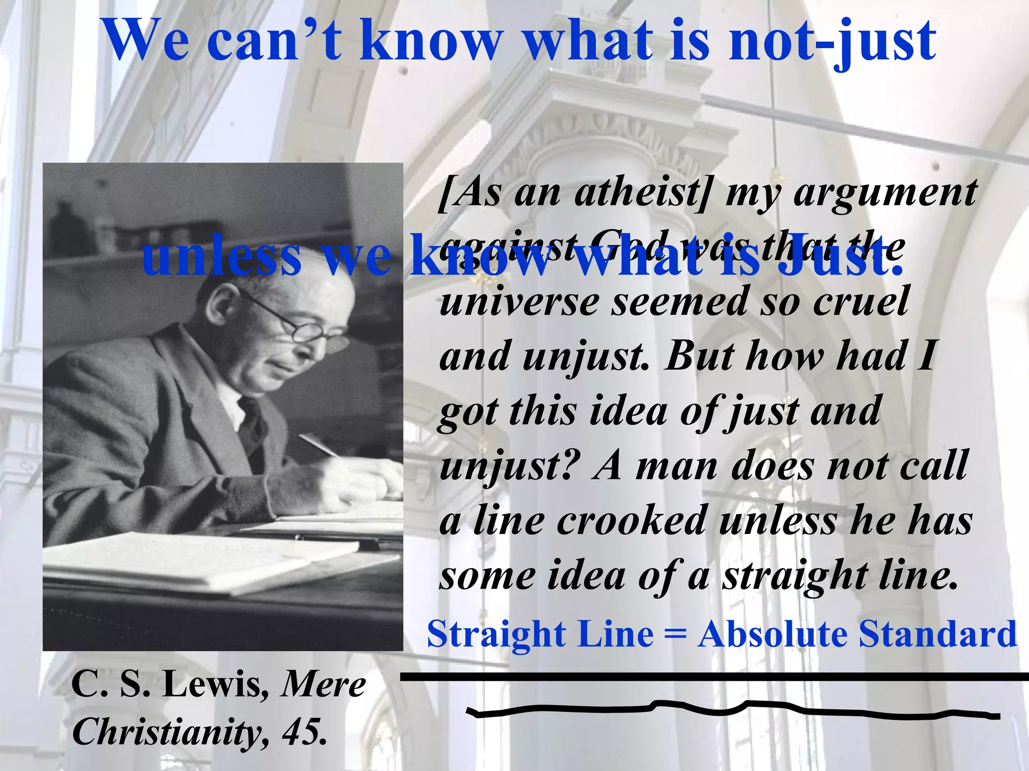 [As an atheist] my argument against God was that the universe seemed so cruel and unjust. But how had I got this idea of just and unjust? A man does not call a line crooked unless he has some idea of a straight line.  Straight Line = Absolute Standard We can’t know what is not-just  unless we know what is Just.   C. S. Lewis , Mere  Christianity, 45. 