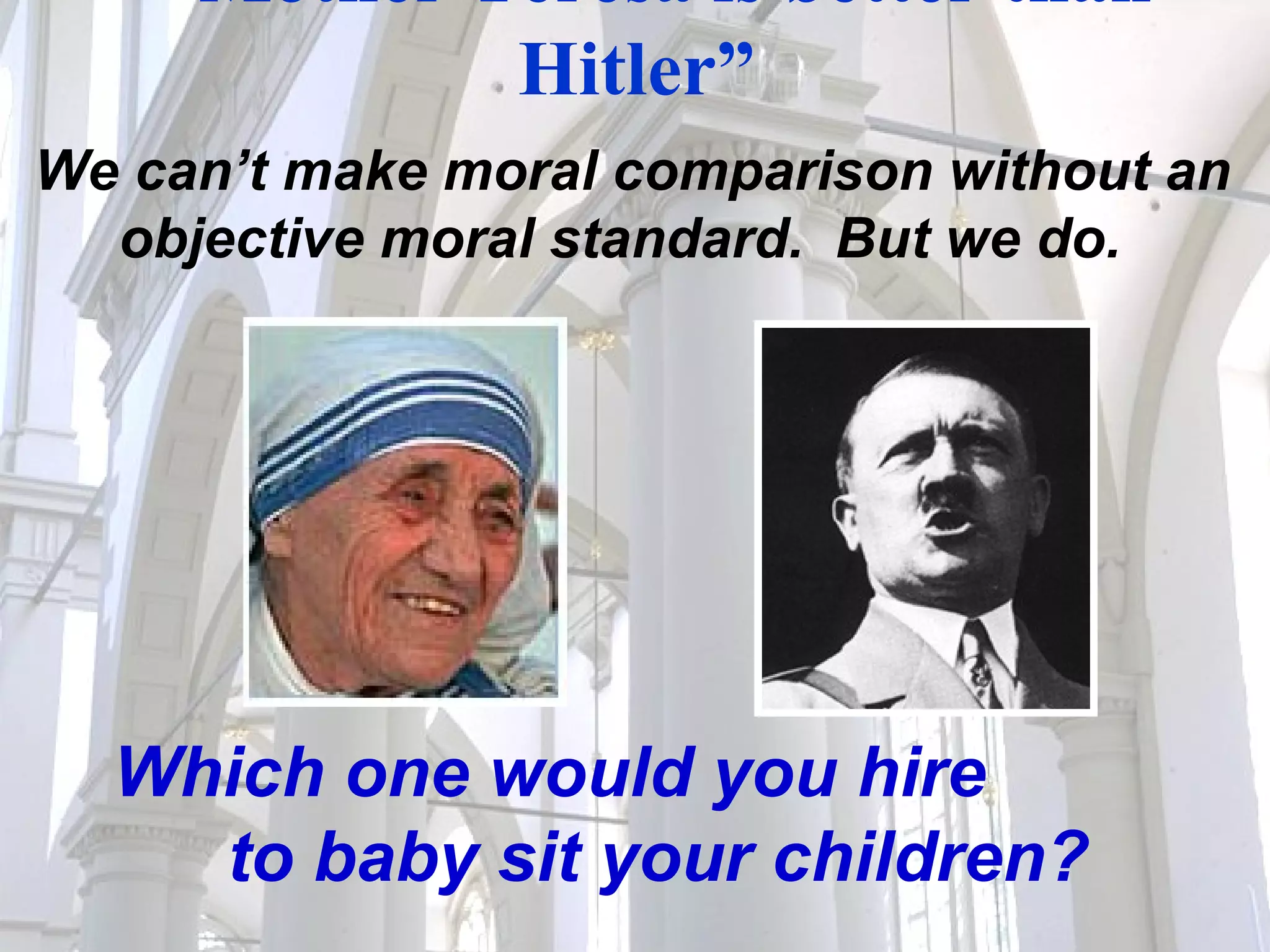 “ Mother Teresa is better than Hitler”  We can’t make moral comparison without an objective moral standard.  But we do. Which one would you hire  to baby sit your children? 
