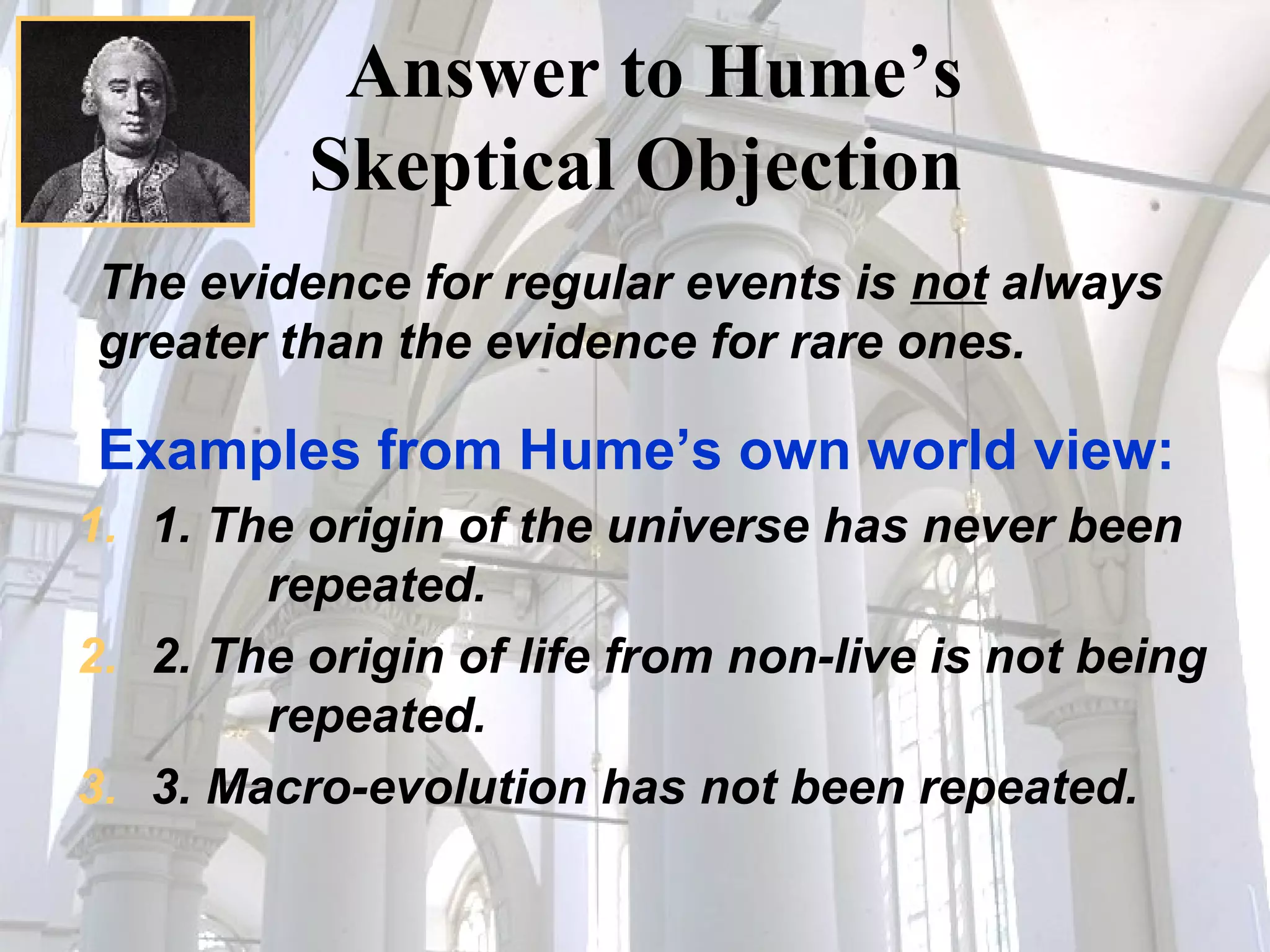 Answer to Hume’s  Skeptical Objection  The evidence for regular events is  not  always greater than the evidence for rare ones.   Examples from Hume’s own world view: 1. The origin of the universe has never been  repeated.  2. The origin of life from non-live is not being  repeated.  3. Macro-evolution has not been repeated. 