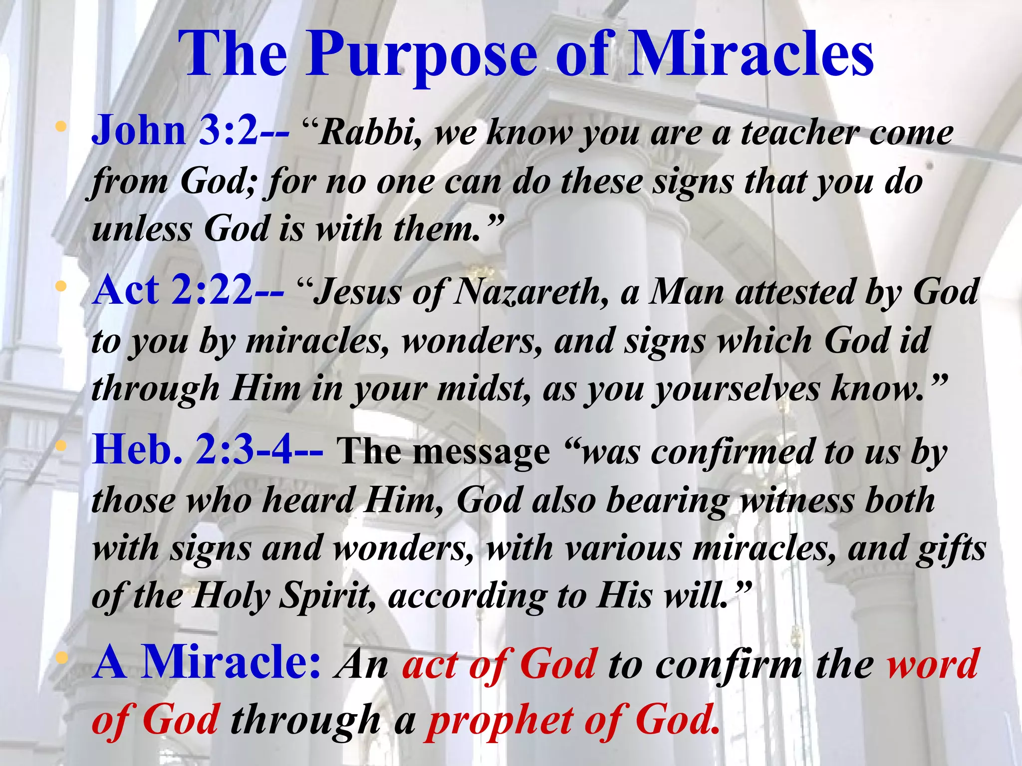 The Purpose of Miracles John 3:2 --   “ Rabbi, we know you are a teacher come from God; for no one can do these signs that you do unless God is with them.” Act 2:22 --  “ Jesus of Nazareth, a Man attested by God to you by miracles, wonders, and signs which God id through Him in your midst, as you yourselves know.” Heb. 2:3-4--   The message  “was confirmed to us by those who heard Him, God also bearing witness both with signs and wonders, with various miracles, and gifts of the Holy Spirit, according to His will.” A Miracle:   An  act of God  to confirm the  word of God  through a  prophet of God. 