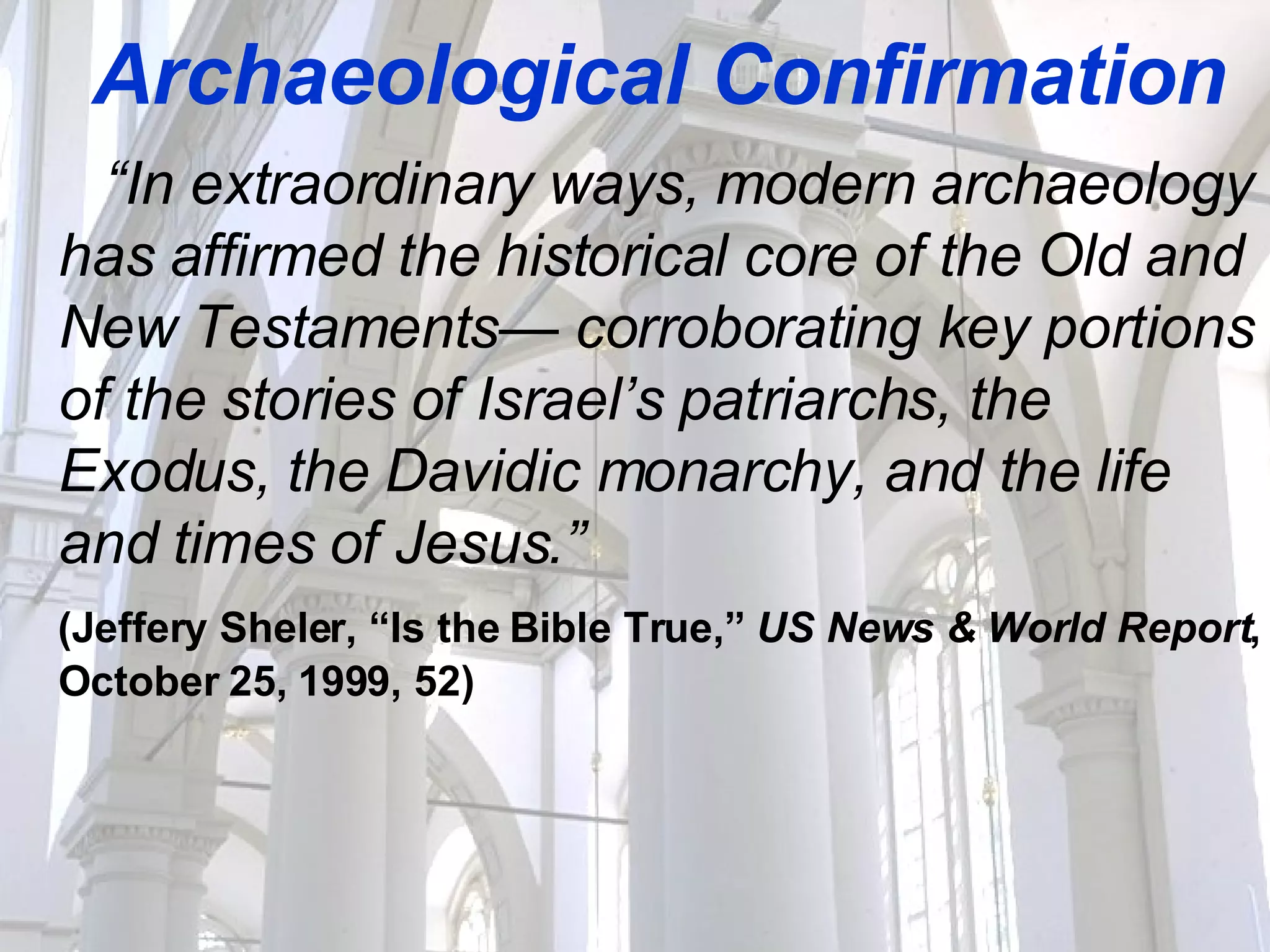 Archaeological Confirmation “ In extraordinary ways, modern archaeology has affirmed the historical core of the Old and New Testaments— corroborating key portions of the stories of Israel’s patriarchs, the Exodus, the Davidic monarchy, and the life and times of Jesus.” (Jeffery Sheler, “Is the Bible True,”  US News & World Report , October 25, 1999, 52) 