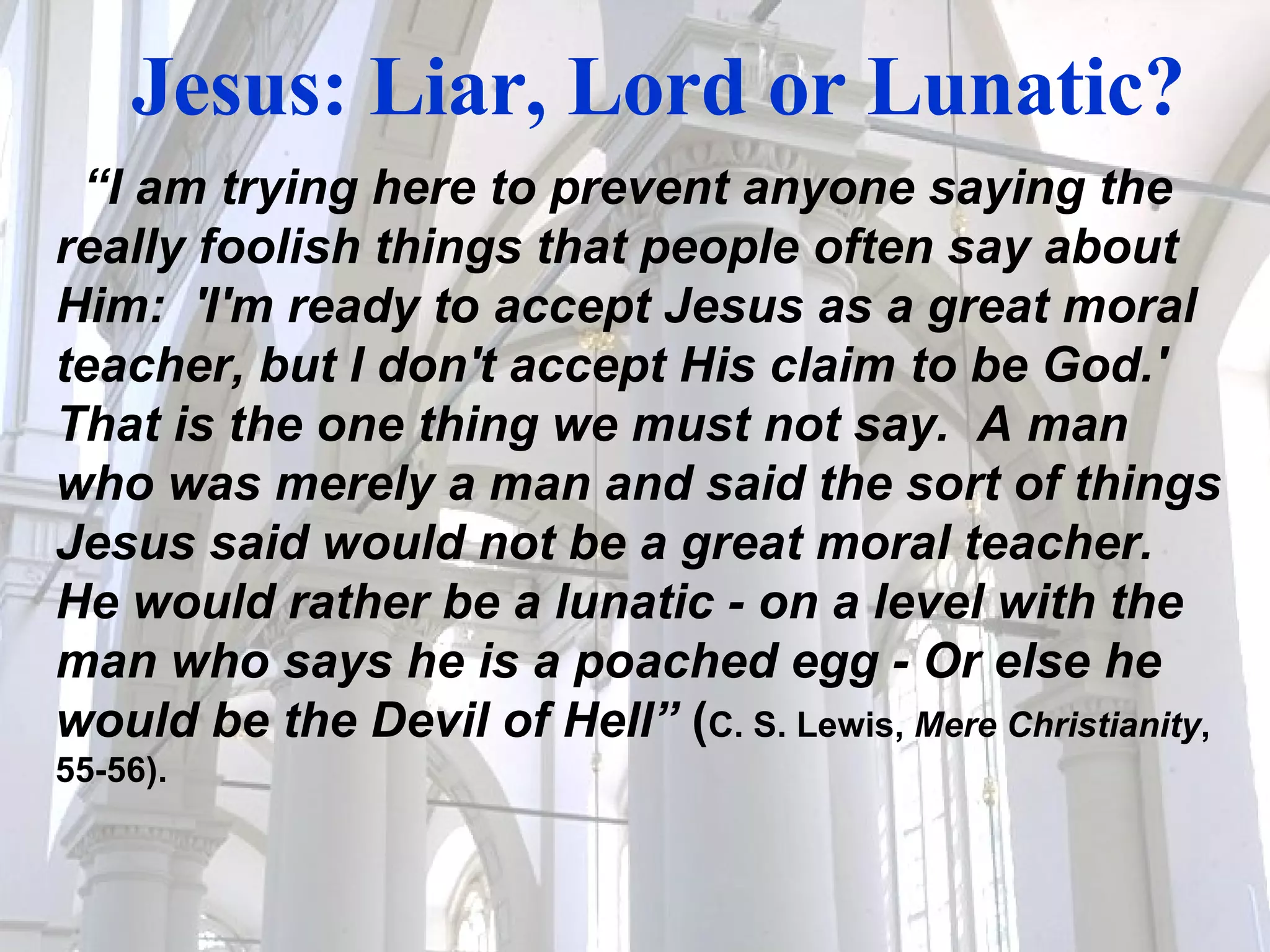 Jesus: Liar, Lord or Lunatic? “ I am trying here to prevent anyone saying the really foolish things that people often say about Him:  'I'm ready to accept Jesus as a great moral teacher, but I don't accept His claim to be God.'  That is the one thing we must not say.  A man who was merely a man and said the sort of things Jesus said would not be a great moral teacher.  He would rather be a lunatic - on a level with the man who says he is a poached egg - Or else he would be the Devil of Hell”  ( C. S. Lewis,  Mere Christianity , 55-56). 