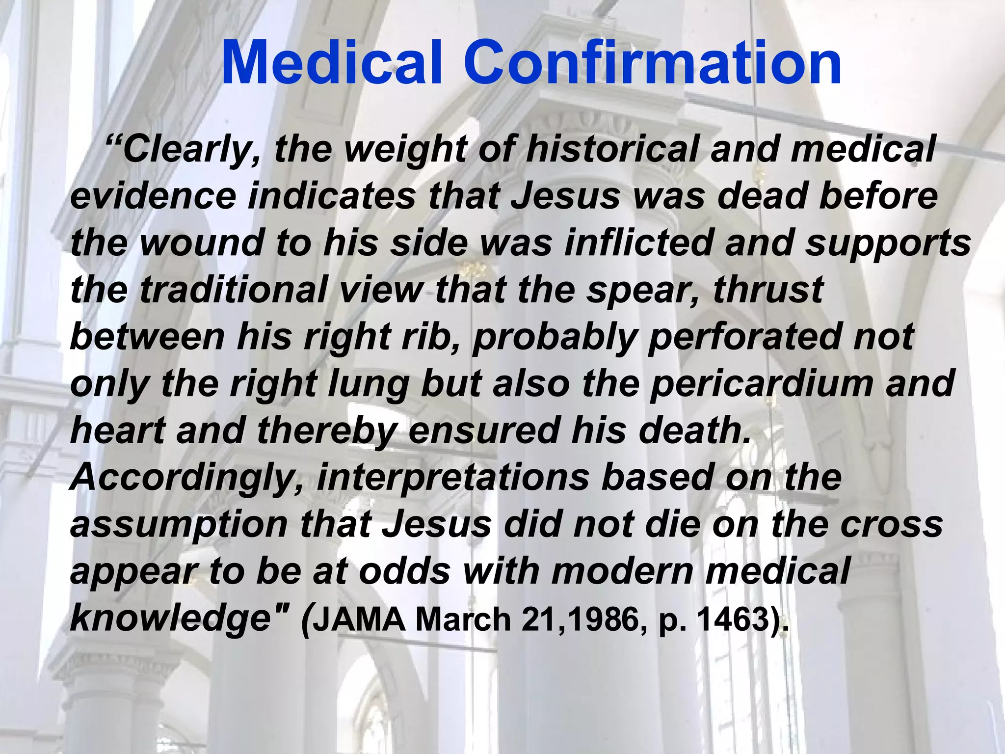 Medical Confirmation “ Clearly, the weight of historical and medical evidence indicates that Jesus was dead before the wound to his side was inflicted and supports the traditional view that the spear, thrust between his right rib, probably perforated not only the right lung but also the pericardium and heart and thereby ensured his death. Accordingly, interpretations based on the assumption that Jesus did not die on the cross appear to be at odds with modern medical knowledge" ( JAMA March 21,1986, p. 1463).   