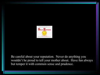 Be careful about your reputation.  Never do anything you wouldn’t be proud to tell your mother about.  Have fun always but temper it with common sense and prudence. 