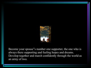 Become your spouse”s number one supporter, the one who is always there supporting and fueling hopes and dreams.  Develop together and march confidently through the world as an army of two. 