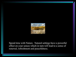Spend time with Nature.  Natural settings have a powerful effect on your senses which in turn will lead to a sense of renewal, refreshment and peacefulness. 