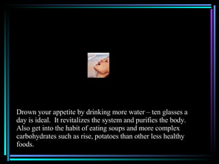 Drown your appetite by drinking more water – ten glasses a day is ideal.  It revitalizes the system and purifies the body.  Also get into the habit of eating soups and more complex carbohydrates such as rise, potatoes than other less healthy foods. 