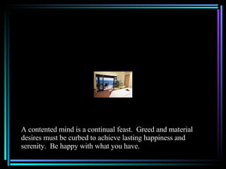 A contented mind is a continual feast.  Greed and material desires must be curbed to achieve lasting happiness and serenity.  Be happy with what you have.  