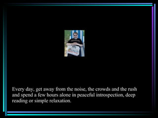 Every day, get away from the noise, the crowds and the rush and spend a few hours alone in peaceful introspection, deep reading or simple relaxation. 