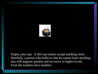 Empty your cup.  A full cup cannot accept anything more.  Similarly, a person who believes that he cannot learn anything else will stagnate quickly and not move to higher levels.  Even the teachers have teachers. 