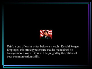 Drink a cup of warm water before a speech.  Ronald Reagan Employed this strategy to ensure that he maintained his honey-smooth voice.  You will be judged by the calibre of your communication skills. 