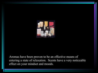 Aromas have been proven to be an effective means of  entering a state of relaxation.  Scents have a very noticeable effect on your mindset and moods. 