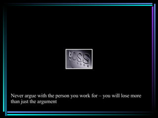 Never argue with the person you work for – you will lose more than just the argument 