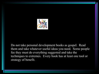 Do not take personal development books as gospel.  Read them and take whatever useful ideas you need.  Some people fee they must do everything suggested and take the techniques to extremes.  Every book has at least one tool or strategy of benefit. 