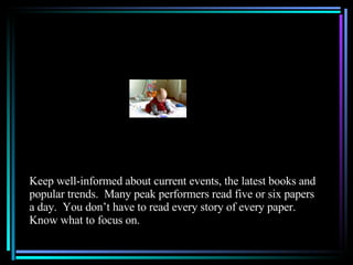 Keep well-informed about current events, the latest books and popular trends.  Many peak performers read five or six papers a day.  You don’t have to read every story of every paper.  Know what to focus on. 