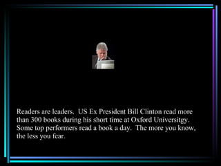 Readers are leaders.  US Ex President Bill Clinton read more than 300 books during his short time at Oxford Universitgy.  Some top performers read a book a day.  The more you know, the less you fear. 