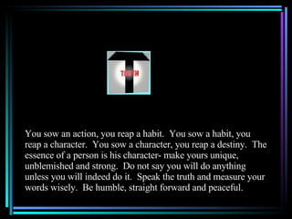 You sow an action, you reap a habit.  You sow a habit, you reap a character.  You sow a character, you reap a destiny.  The essence of a person is his character- make yours unique, unblemished and strong.  Do not say you will do anything unless you will indeed do it.  Speak the truth and measure your words wisely.  Be humble, straight forward and peaceful. 