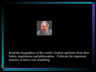 Read the biographies of the world’s leaders and learn from their habits, inspirations and philosophies.  Cultivate the important practice of active role modelling. 