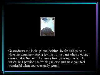 Go outdoors and look up into the blue sky for half an hour.  Note the supremely strong feeling that you get when y ou are connected to Nature.  Get away from your rigid schedule which  will provide a refreshing release and make you feel wonderful when you eventually return.  