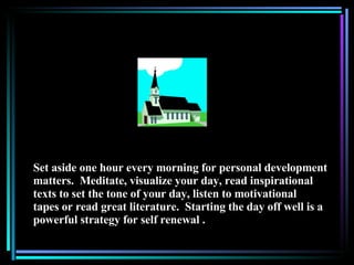 Set aside one hour every morning for personal development matters.  Meditate, visualize your day, read inspirational texts to set the tone of your day, listen to motivational tapes or read great literature.  Starting the day off well is a powerful strategy for self renewal . 