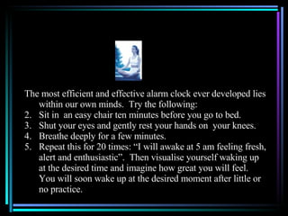 The most efficient and effective alarm clock ever developed lies within our own minds.  Try the following: Sit in  an easy chair ten minutes before you go to bed. Shut your eyes and gently rest your hands on  your knees. Breathe deeply for a few minutes. Repeat this for 20 times: “I will awake at 5 am feeling fresh, alert and enthusiastic”.  Then visualise yourself waking up at the desired time and imagine how great you will feel.  You will soon wake up at the desired moment after little or no practice.  