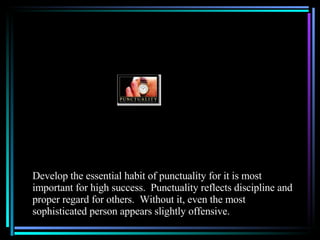 Develop the essential habit of punctuality for it is most important for high success.  Punctuality reflects discipline and proper regard for others.  Without it, even the most sophisticated person appears slightly offensive. 