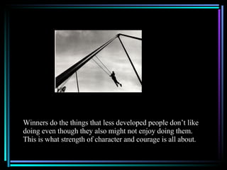 Winners do the things that less developed people don’t like doing even though they also might not enjoy doing them.  This is what strength of character and courage is all about. 