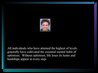 All individuals who have attained the highest of levels generally have cultivated the essential mental habit of optimism.  Without optimism, life loses its lustre and hardships appear at every step. 