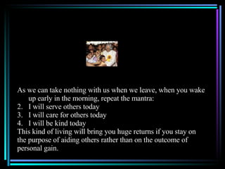 As we can take nothing with us when we leave, when you wake up early in the morning, repeat the mantra: I will serve others today I will care for others today I will be kind today This kind of living will bring you huge returns if you stay on the purpose of aiding others rather than on the outcome of  personal gain. 