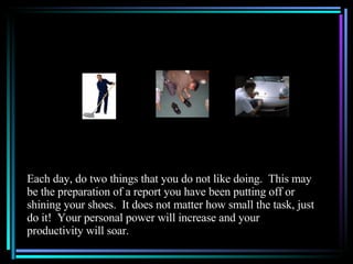 Each day, do two things that you do not like doing.  This may be the preparation of a report you have been putting off or shining your shoes.  It does not matter how small the task, just do it!  Your personal power will increase and your productivity will soar. 