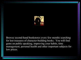 Browse second-hand bookstores every few months searching for lost treasures of character-building books.  You will find gems on public speaking, improving your habits, time management, personal health and other important subjects for low prices. 