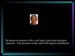 Be known as someone with a cool head, warm heart and great character.  Your presence on this earth will long be remembered. 