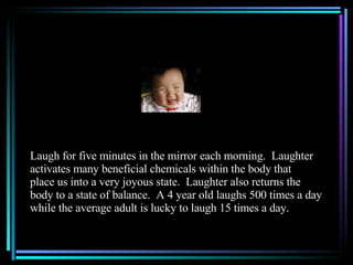 Laugh for five minutes in the mirror each morning.  Laughter activates many beneficial chemicals within the body that place us into a very joyous state.  Laughter also returns the  body to a state of balance.  A 4 year old laughs 500 times a day while the average adult is lucky to laugh 15 times a day. 