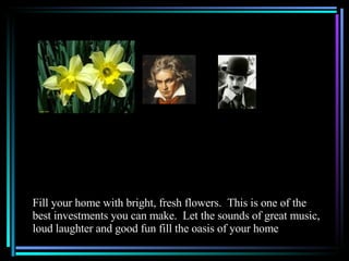 Fill your home with bright, fresh flowers.  This is one of the best investments you can make.  Let the sounds of great music, loud laughter and good fun fill the oasis of your home 