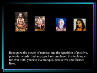 Recognize the power of mantras and the repetition of positive, powerful words.  Indian yogis have employed this technique for over 4000 years to live tranquil, productive and focused lives. 